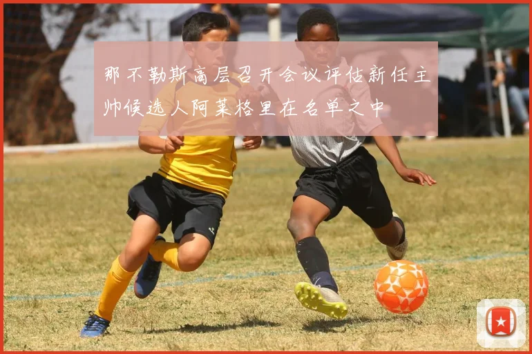 那不勒斯高层召开会议评估新任主帅候选人阿莱格里在名单之中