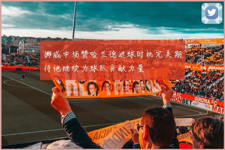 挪威中场赞哈兰德进球时机完美期待他继续为球队贡献力量