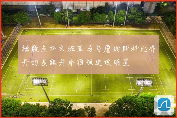 杨毅点评文班亚马与詹姆斯科比乔丹的差距并非顶级进攻明星