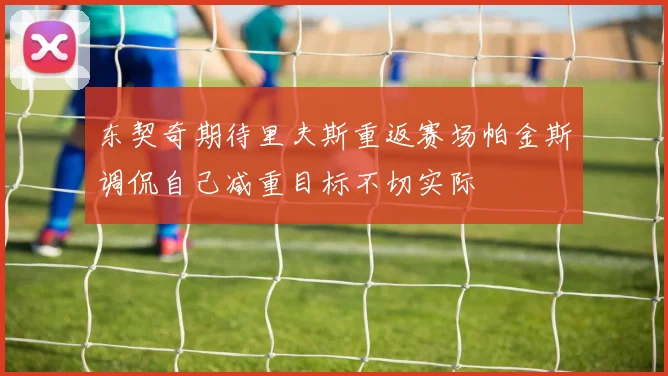 东契奇期待里夫斯重返赛场帕金斯调侃自己减重目标不切实际