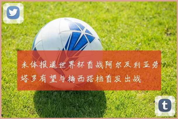 米体报道世界杯首战阿尔及利亚劳塔罗有望与梅西搭档首发出战
