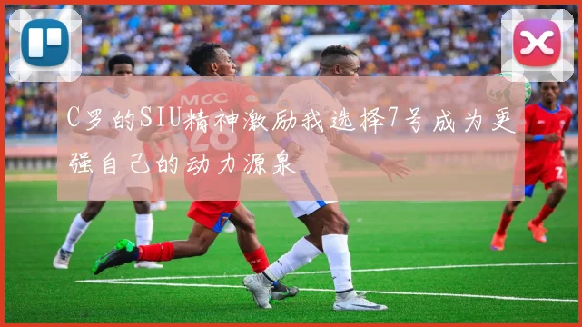 C罗的SIU精神激励我选择7号成为更强自己的动力源泉