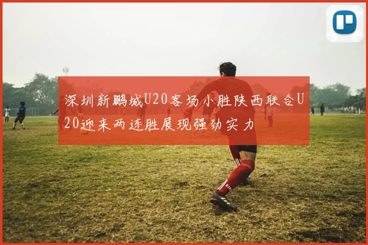 深圳新鹏城U20客场小胜陕西联合U20迎来两连胜展现强劲实力