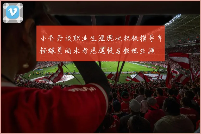 小乔丹谈职业生涯现状积极指导年轻球员尚未考虑退役后教练生涯
