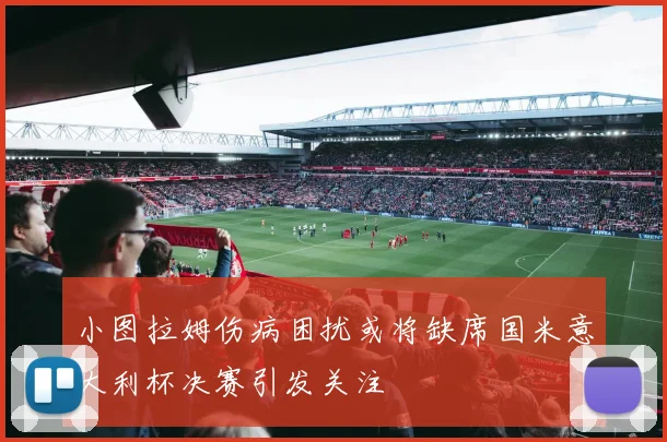 小图拉姆伤病困扰或将缺席国米意大利杯决赛引发关注