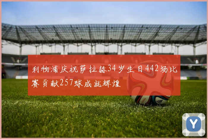利物浦庆祝萨拉赫34岁生日442场比赛贡献257球成就辉煌
