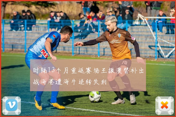 时隔13个月重返赛场王振澳替补出战海港遭海牛逆转失利