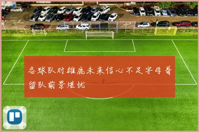 各球队对雄鹿未来信心不足字母哥留队前景堪忧