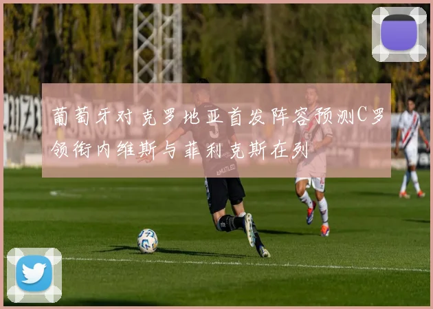 葡萄牙对克罗地亚首发阵容预测C罗领衔内维斯与菲利克斯在列