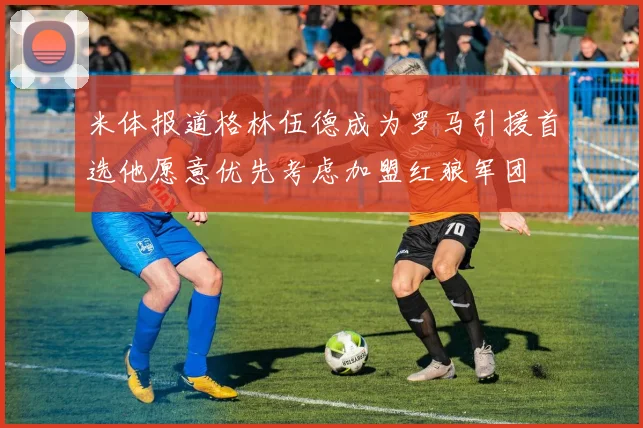 米体报道格林伍德成为罗马引援首选他愿意优先考虑加盟红狼军团