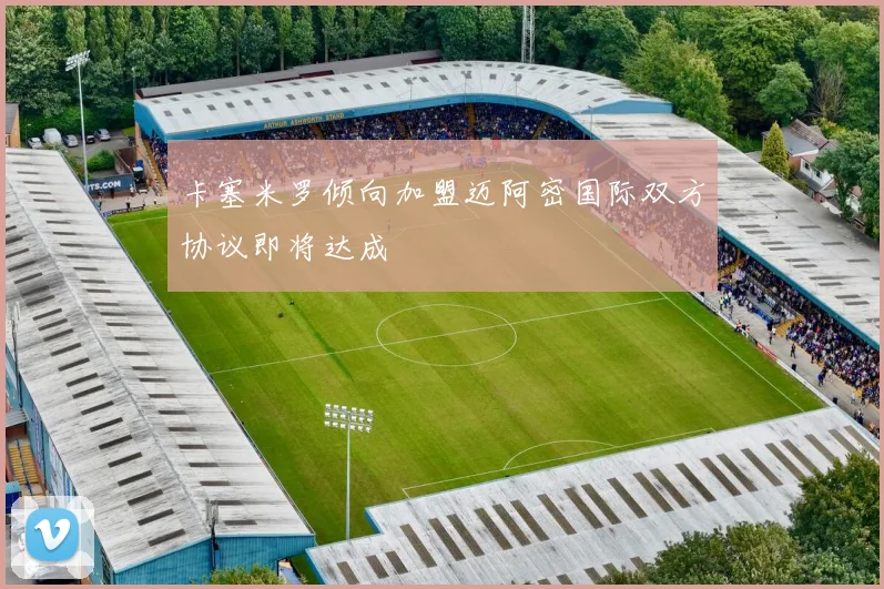 卡塞米罗倾向加盟迈阿密国际双方协议即将达成
