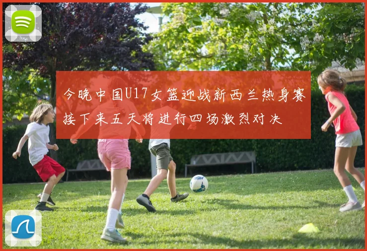 今晚中国U17女篮迎战新西兰热身赛接下来五天将进行四场激烈对决