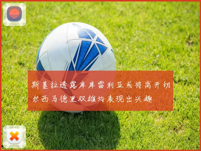 斯基拉透露库库雷利亚或将离开切尔西马德里双雄均表现出兴趣