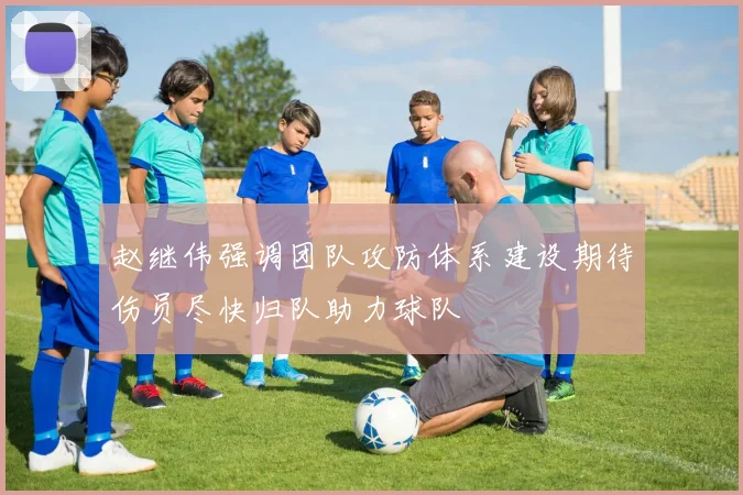 赵继伟强调团队攻防体系建设期待伤员尽快归队助力球队