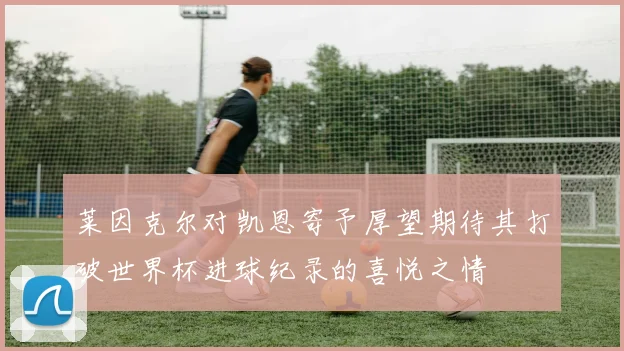 莱因克尔对凯恩寄予厚望期待其打破世界杯进球纪录的喜悦之情