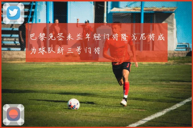 巴黎免签米兰年轻门将隆戈尼将成为球队新三号门将