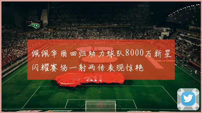 佩佩华丽回归助力球队8000万新星闪耀赛场一射两传表现惊艳